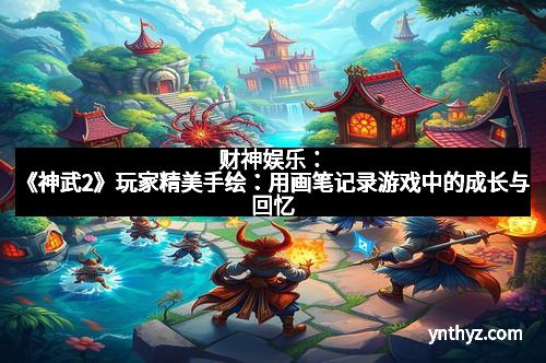财神娱乐：《神武2》玩家精美手绘：用画笔记录游戏中的成长与回忆
