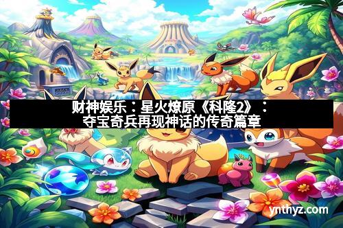 财神娱乐：星火燎原《科隆2》：夺宝奇兵再现神话的传奇篇章